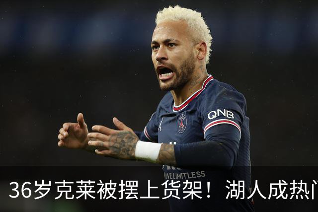 36岁克莱被摆上货架！湖人成热门下家，交易面临3大现实难题
